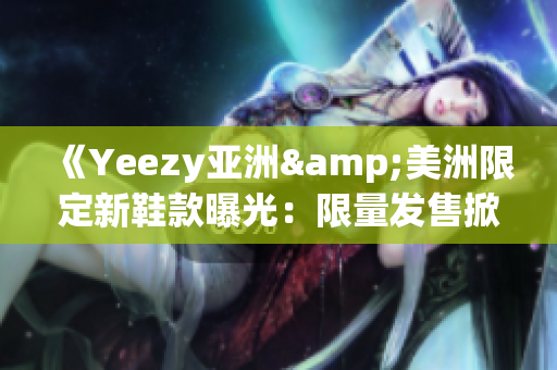 《Yeezy亚洲&美洲限定新鞋款曝光：限量发售掀起全球抢购热潮》