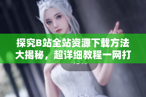 探究B站全站资源下载方法大揭秘，超详细教程一网打尽