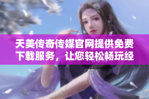 天美传奇传媒官网提供免费下载服务，让您轻松畅玩经典游戏