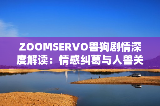 ZOOMSERVO兽狗剧情深度解读：情感纠葛与人兽关系的探索