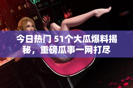 今日热门 51个大瓜爆料揭秘，重磅瓜事一网打尽