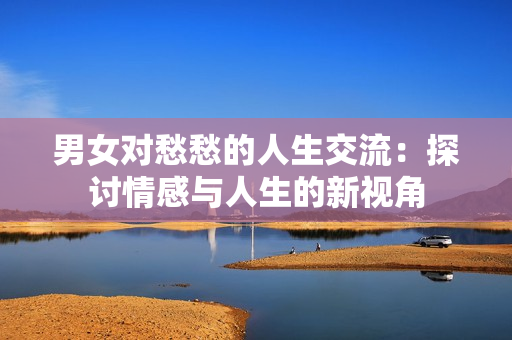 男女对愁愁的人生交流：探讨情感与人生的新视角