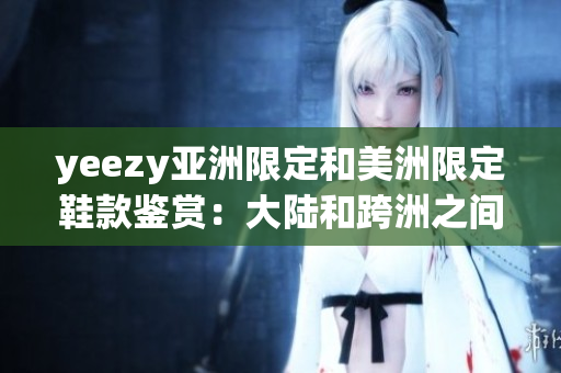 yeezy亚洲限定和美洲限定鞋款鉴赏：大陆和跨洲之间的独特设计差异