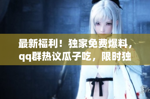 最新福利！独家免费爆料，qq群热议瓜子吃，限时独家抢先揭秘