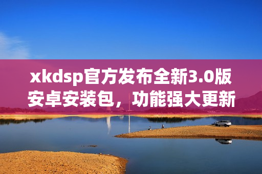 xkdsp官方发布全新3.0版安卓安装包，功能强大更新迭代快