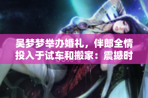 吴梦梦举办婚礼，伴郎全情投入于试车和搬家：震撼时刻一览