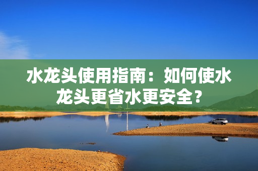 水龙头使用指南：如何使水龙头更省水更安全？