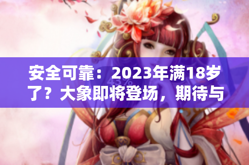 安全可靠：2023年满18岁了？大象即将登场，期待与您相约