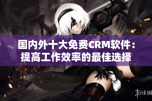 国内外十大免费CRM软件：提高工作效率的最佳选择
