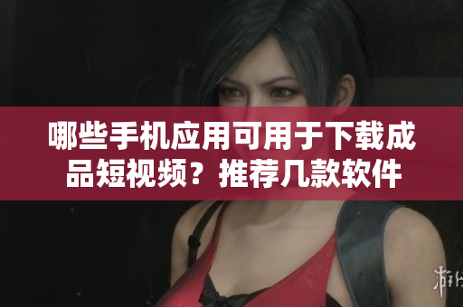 哪些手机应用可用于下载成品短视频？推荐几款软件