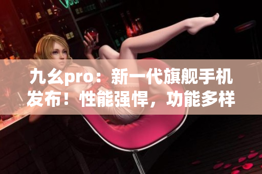 九幺pro：新一代旗舰手机发布！性能强悍，功能多样，抢先体验！