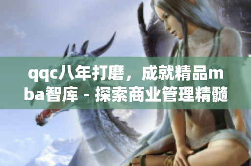 qqc八年打磨，成就精品mba智库 - 探索商业管理精髓