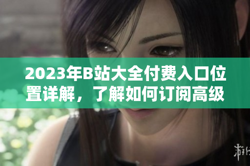 2023年B站大全付费入口位置详解，了解如何订阅高级会员