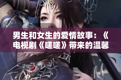 男生和女生的爱情故事：《电视剧《嗟嗟》带来的温馨情感》