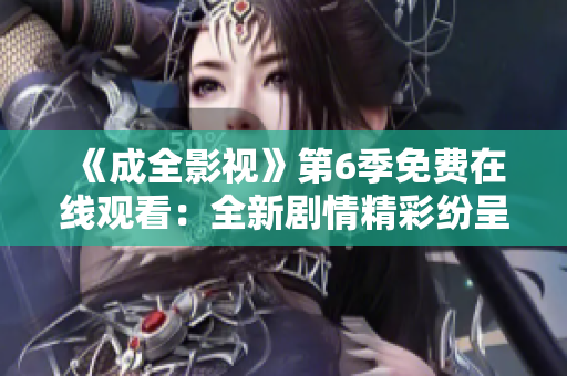 《成全影视》第6季免费在线观看：全新剧情精彩纷呈，影迷不容错过！