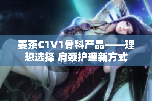 姜茶C1V1骨科产品——理想选择 肩颈护理新方式