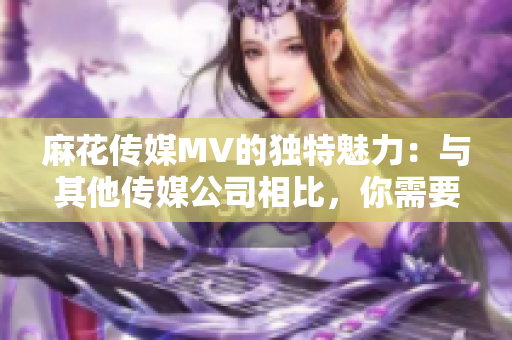 麻花传媒MV的独特魅力：与其他传媒公司相比，你需要知道的5个关键区别