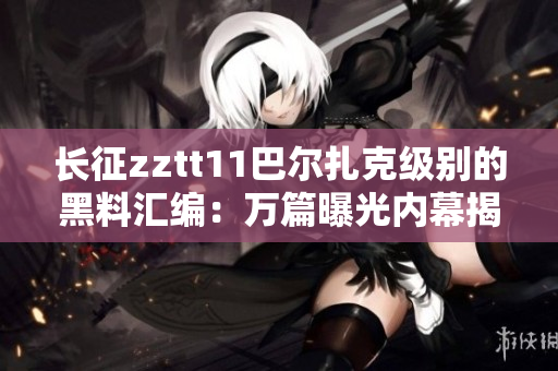 长征zztt11巴尔扎克级别的黑料汇编：万篇曝光内幕揭秘