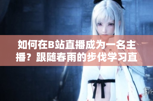 如何在B站直播成为一名主播？跟随春雨的步伐学习直播技巧