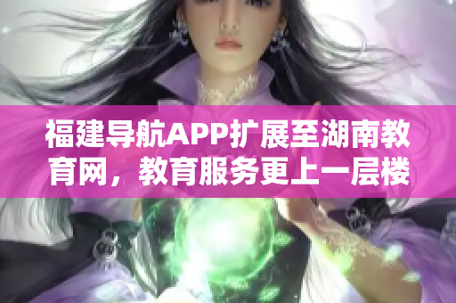 福建导航APP扩展至湖南教育网，教育服务更上一层楼