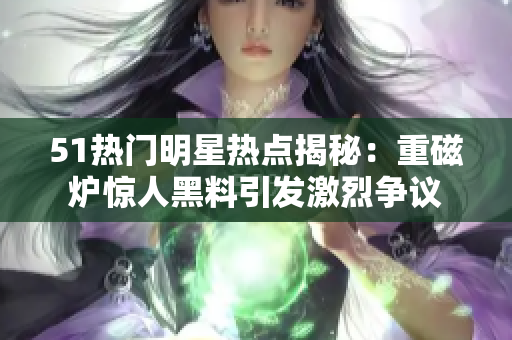 51热门明星热点揭秘：重磁炉惊人黑料引发激烈争议
