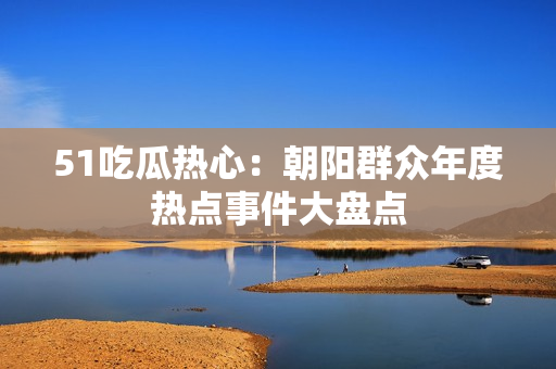 51吃瓜热心：朝阳群众年度热点事件大盘点