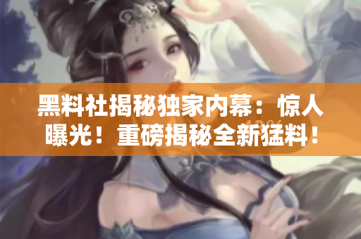 黑料社揭秘独家内幕：惊人曝光！重磅揭秘全新猛料！