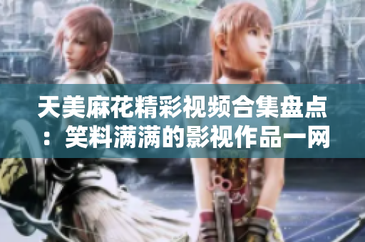 天美麻花精彩视频合集盘点：笑料满满的影视作品一网打尽