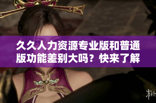久久人力资源专业版和普通版功能差别大吗？快来了解详细对比！