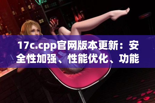 17c.cpp官网版本更新：安全性加强、性能优化、功能增强