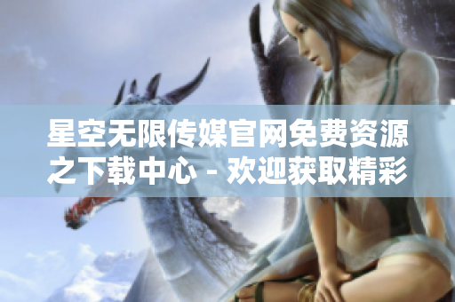 星空无限传媒官网免费资源之下载中心 - 欢迎获取精彩内容