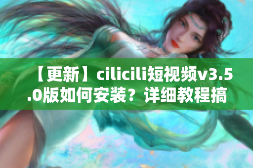 【更新】cilicili短视频v3.5.0版如何安装？详细教程搞定！