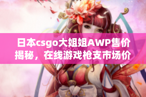 日本csgo大姐姐AWP售价揭秘，在线游戏枪支市场价位公开
