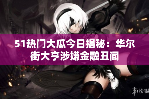 51热门大瓜今日揭秘：华尔街大亨涉嫌金融丑闻