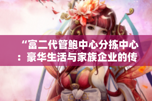 “富二代管鲍中心分拣中心：豪华生活与家族企业的传承”
