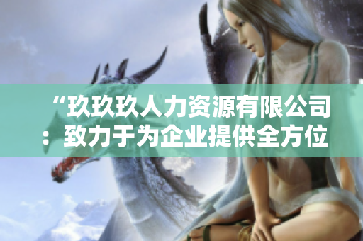 “玖玖玖人力资源有限公司：致力于为企业提供全方位人力资源解决方案的专业机构”