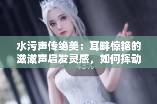 水污声传绝美：耳畔惊艳的滋滋声启发灵感，如何挥动笔尖书写惊喜？
