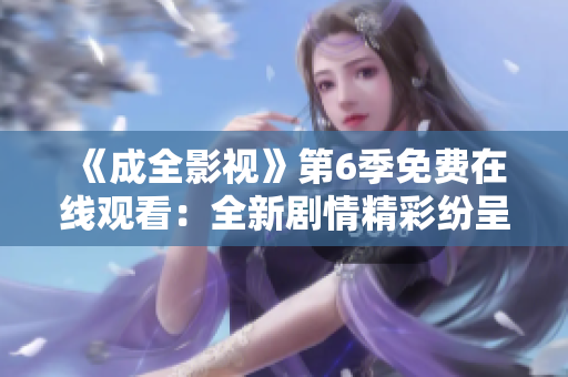 《成全影视》第6季免费在线观看：全新剧情精彩纷呈，影迷们不容错过的精彩剧集等你来看!