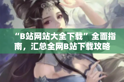 “B站网站大全下载”全面指南，汇总全网B站下载攻略及工具推荐