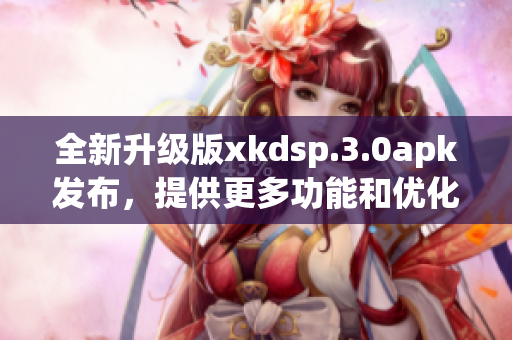 全新升级版xkdsp.3.0apk发布，提供更多功能和优化，用户体验再升级