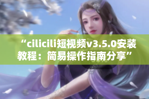 “cilicili短视频v3.5.0安装教程：简易操作指南分享”