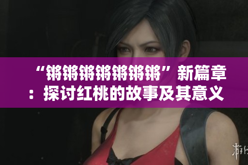 “锵锵锵锵锵锵锵”新篇章：探讨红桃的故事及其意义