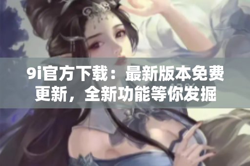 9i官方下载：最新版本免费更新，全新功能等你发掘