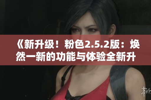 《新升级！粉色2.5.2版：焕然一新的功能与体验全新升级！》