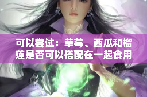 可以尝试：草莓、西瓜和榴莲是否可以搭配在一起食用？如何正确搭配草莓、西瓜和榴莲？