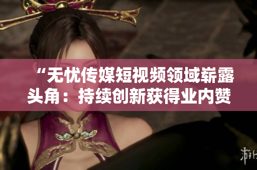 “无忧传媒短视频领域崭露头角：持续创新获得业内赞誉，成绩斐然”