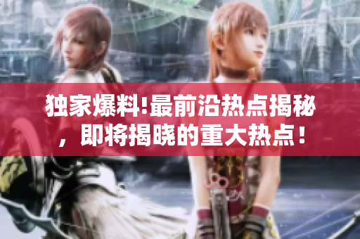 独家爆料!最前沿热点揭秘，即将揭晓的重大热点！