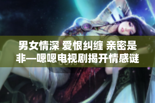男女情深 爱恨纠缠 亲密是非—嗯嗯电视剧揭开情感谜团