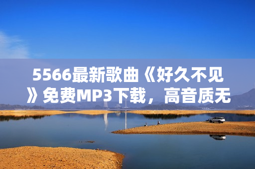 5566最新歌曲《好久不见》免费MP3下载，高音质无损音乐享受