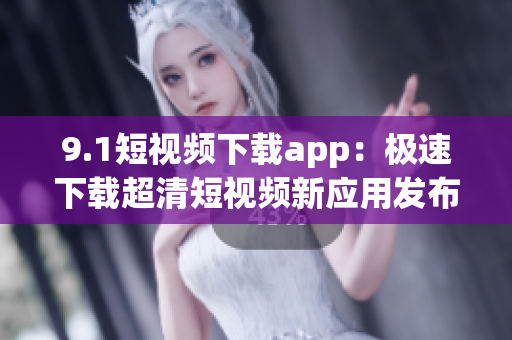 9.1短视频下载app：极速下载超清短视频新应用发布